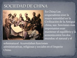 En China Los
emperadores eran la
mayor autoridad en la
Civilización de la Antigua
china, sus funciones mas
importantes eran
mantener el equilibrio y la
armonía entre los dos
mundos: el natural y el
sobrenatural. Acumulaban funciones
administrativas, religiosas y sociales en el Imperio
Chino.
 