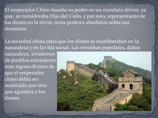 El emperador Chino basaba su poder en un mandato divino, ya
que, se consideraba Hijo del Cielo, y por esto, representante de
los dioses en la tierra, tenia poderes absolutos sobre sus
dominios.
La sociedad china creía que los dioses se manifestaban en la
naturaleza y en la vida social. Las revueltas populares, daños
naturaleza, invasiones
de pueblos extranjeros
eran signos divinos de
que el emperador
chino debía ser
sustituido por otro
que agradara a los
dioses.
 