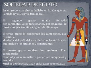 En el grupo mas alto se hallaba el Faraón que era
llamado rey o Dios y la familia real.
El segundo grupo estaba formado
por sacerdotes, altos funcionarios, gobernadores de
provincias, jefes militares y gente de alto rango.
El tercer grupo lo componían los campesinos, que
constituía
alrededor del 97% del total de la población. Habría
que incluir a los artesanos y comerciantes.
El cuarto grupo estaban los esclavos. Eran
considerados
como objetos o animales y podían ser comprados y
vendidos.
Muchos de ellos trabajaban en las casas acomodadas.
 