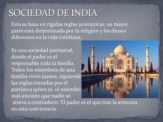 Esta se basa en rígidas reglas jerárquicas, su mayor
parte está determinada por la religión y los dioses
diferentes en la vida cotidiana.
Es una sociedad patriarcal,
donde el padre es el
responsable toda la familia.
Todos los miembros de una
familia viven juntos, siguiendo
las reglas trazadas por el
patriarca quien es el miembro
más anciano que nadie se
atreve a contradecir. El padre es el que trae la armonía
en esta convivencia.
 