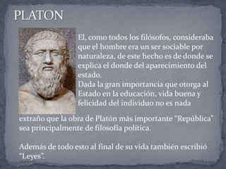 El, como todos los filósofos, consideraba
que el hombre era un ser sociable por
naturaleza, de este hecho es de donde se
explica el donde del aparecimiento del
estado.
Dada la gran importancia que otorga al
Estado en la educación, vida buena y
felicidad del individuo no es nada
extraño que la obra de Platón más importante “República”
sea principalmente de filosofía política.
Además de todo esto al final de su vida también escribió
“Leyes”.
 