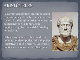 La comunidad política en comparación
con la familia y el pueblo, relaciona a la
sociedad y al hombre, Aristóteles esta en
desacuerdo con la dominación
política, del gobierno leal del estado y de
los esclavos.
Hablaba sobre la distribución de los
poderes políticos, poder judicial, poder
legislativo, poder ejecutivo, las teorías
políticas, democracia y la oligarquía.
 