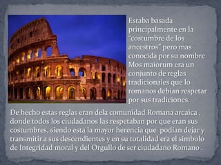 Estaba basada
principalmente en la
“costumbre de los
ancestros” pero mas
conocida por su nombre
Mos maiorum era un
conjunto de reglas
tradicionales que lo
romanos debían respetar
por sus tradiciones.
De hecho estas reglas eran dela comunidad Romana arcaica ,
donde todos los ciudadanos las respetaban por que eran sus
costumbres, siendo esta la mayor herencia que podían dejar y
transmitir a sus descendientes y en su totalidad era el símbolo
de Integridad moral y del Orgullo de ser ciudadano Romano .
 