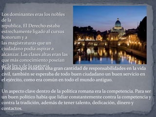 Los dominantes eras los nobles
de la
republica, El Derecho estaba
estrechamente ligado al cursus
honorum y a
las magistraturas que un
ciudadano podía aspirar a
alcanzar. Las clases altas eran las
que más conocimiento poseían
de la ley y de la oratoria.
Pero aunque existían una gran cantidad de responsabilidades en la vida
civil, también se esperaba de todo buen ciudadano un buen servicio en
el ejército, como era común en todo el mundo antiguo.
Un aspecto clave dentro de la política romana era la competencia. Para ser
un buen político había que lidiar constantemente contra la competencia y
contra la tradición, además de tener talento, dedicación, dinero y
contactos.
 