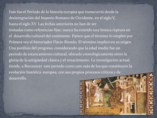 Este fue el Periodo de la historia europea que transcurrió desde la
desintegración del Imperio Romano de Occidente, en el siglo V,
hasta el siglo XV. Las fechas anteriores no han de ser
tomadas como referencias fijas: nunca ha existido una brusca ruptura en
el desarrollo cultural del continente. Parece que el término lo empleó por
Primera vez el historiador Flavio Biondo. El término implicó en su origen
Una parálisis del progreso, considerando que la edad media fue un
periodo de estancamiento cultural, ubicado cronológicamente entre la
gloria de la antigüedad clásica y el renacimiento. La investigación actual
tiende, a Reconocer este periodo como uno más de los que constituyen la
evolución histórica europea, con sus propios procesos críticos y de
desarrollo.
 