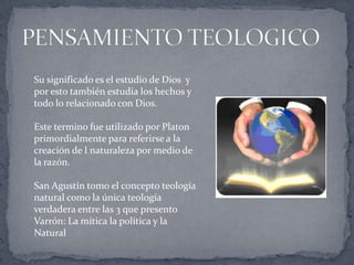 Su significado es el estudio de Dios y
por esto también estudia los hechos y
todo lo relacionado con Dios.
Este termino fue utilizado por Platon
primordialmente para referirse a la
creación de l naturaleza por medio de
la razón.
San Agustín tomo el concepto teología
natural como la única teología
verdadera entre las 3 que presento
Varrón: La mítica la política y la
Natural
 