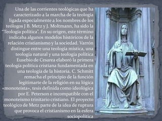 Una de las corrientes teológicas que ha
caracterizado a la marcha de la teología
ligada especialmente a los nombres de los
teólogos J B. Metz y J. Moltmann, ha sido la
“Teología política”. En su origen, este término
indicaba algunos modelos históricos de la
relación cristianismo y la sociedad. Varrón
distingue entre una teología mística, una
teología natural y una teología política
Eusebio de Cesarea elaboró la primera
teología política cristiana fundamentada en
una teología de la historia. C. Schmitt
remacha el principio de la función
legitimarte de la religión en su lógica
«monoteísta», tesis definida como ideológica
por E. Peterson e incompatible con el
monoteísmo trinitario cristiano. El proyecto
teológico de Metz parte de la idea de ruptura
que provoca el cristianismo en la esfera
sociopolítica
 