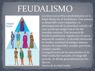La estructura política predominante en la
Edad Media fue el feudalismo. Este sistema
se desarrolló como respuesta a la
desintegración de la autoridad central y al
caos social que surgió tras el fin del
mandato romano. Una jerarquía de
hombres poderosos, regidos por el nuevo
sistema de vasallaje y la división territorial
en feudos, sustituyó al antiguo sistema
romano de emperador, senado, provincia,
ciudad y pueblo.
La organización de las autoridades en la
edad media fue variando a lo largo del
periodo. Se divide generalmente en tres
épocas.
Inicios de la edad media
FEUDALISMO
 