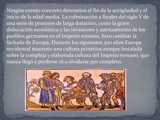Ningún evento concreto determina el fin de la antigüedad y el
inicio de la edad media. La culminación a finales del siglo V de
una serie de procesos de larga duración, como la grave
dislocación económica y las invasiones y asentamiento de los
pueblos germanos en el Imperio romano, hizo cambiar la
fachada de Europa. Durante los siguientes 300 años Europa
occidental mantuvo una cultura primitiva aunque instalada
sobre la compleja y elaborada cultura del Imperio romano, que
nunca llegó a perderse ni a olvidarse por completo.
 