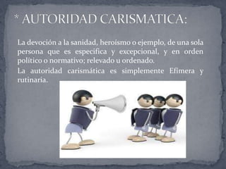 La devoción a la sanidad, heroísmo o ejemplo, de una sola
persona que es especifica y excepcional, y en orden
político o normativo; relevado u ordenado.
La autoridad carismática es simplemente Efímera y
rutinaria.
 