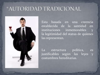 Esta basada en una creencia
establecida de la santidad en
instituciones inmemorables y
la legitimidad del status de quienes
las representan.
La estructura política, es
justificables según las leyes y
costumbres hereditarias.
 