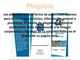 Plegable
Los plegables es una forma de publicidad impresa
para mostrar sus servicios, información general o
productos. El diseño de plegables o material
publicitario debe estar acorde a la imagen
corporativa y logotipo de su empresa hasta en el
diseño de su pagina web.
 