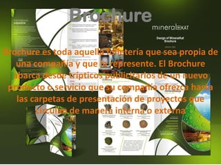 Brochure
Brochure es toda aquella folletería que sea propia de
una compañía y que la represente. El Brochure
abarca desde trípticos publicitarios de un nuevo
producto o servicio que su compañía ofrezca hasta
las carpetas de presentación de proyectos que
circulan de manera interna o externa
 