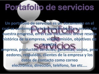 Portafolio de servicios
Un portafolio de servicios es un documento en el
cual se contempla la información básica y precisa de
nuestra empresa, en el cual incluimos: breve reseña
histórica de la empresa, visión, misión, objetivos de
nuestra
empresa, productos, servicios, garantías, socios, prov
eedores, respaldos, clientes de la empresa y los
datos de contacto como correo
electrónico, dirección, teléfono, fax etc....
 