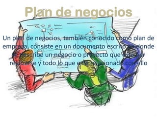 Plan de negocios
Un plan de negocios, también conocido como plan de
empresa, consiste en un documento escrito en donde
se describe un negocio o proyecto que está por
realizarse y todo lo que esté relacionado con ello
 