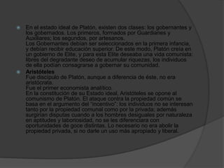  En el estado ideal de Platón, existen dos clases: los gobernantes y
los gobernados. Los primeros, formados por Guardianes y
Auxiliares; los segundos, por artesanos.
Los Gobernantes debían ser seleccionados en la primera infancia,
y debían recibir educación superior. De este modo, Platón creía en
un gobierno de Elite, y para esta Elite deseaba una vida comunista:
libres del degradante deseo de acumular riquezas, los individuos
de ella podían consagrarse a gobernar su comunidad.
 Aristóteles
Fue discípulo de Platón, aunque a diferencia de éste, no era
aristócrata.
Fue el primer economista analítico.
En la constitución de su Estado ideal, Aristóteles se opone al
comunismo de Platón. El ataque contra la propiedad común se
basa en el argumento del “incentivo”: los individuos no se interesan
tanto por la propiedad comunal como por la privada; además
surgirían disputas cuando a los hombres desiguales por naturaleza
en aptitudes y laboriosidad, no se les diferenciara con
oportunidades de goce distintas. Lo necesario no era abolir la
propiedad privada, si no darle un uso más apropiado y liberal.
 