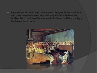  La participación en la vida pública de la Antigua Roma conformó
una parte dominante en la vida de los ciudadanos Nobles de
la Republica La vida pública incluía la Política , lo Militar , la ley y
también el sacerdocio
 