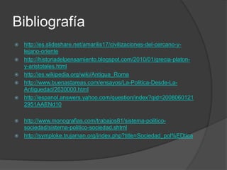 Bibliografía
 http://es.slideshare.net/amarilis17/civilizaciones-del-cercano-y-
lejano-oriente
 http://historiadelpensamiento.blogspot.com/2010/01/grecia-platon-
y-aristoteles.html
 http://es.wikipedia.org/wiki/Antigua_Roma
 http://www.buenastareas.com/ensayos/La-Politica-Desde-La-
Antiguedad/2630000.html
 http://espanol.answers.yahoo.com/question/index?qid=2008060121
2951AAENd10
 http://www.monografias.com/trabajos81/sistema-politico-
sociedad/sistema-politico-sociedad.shtml
 http://symploke.trujaman.org/index.php?title=Sociedad_pol%EDtica
 