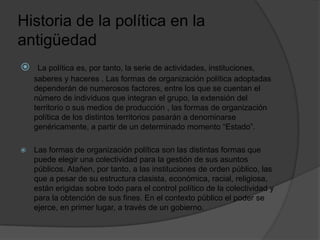 Historia de la política en la
antigüedad
 La política es, por tanto, la serie de actividades, instituciones,
saberes y haceres . Las formas de organización política adoptadas
dependerán de numerosos factores, entre los que se cuentan el
número de individuos que integran el grupo, la extensión del
territorio o sus medios de producción , las formas de organización
política de los distintos territorios pasarán a denominarse
genéricamente, a partir de un determinado momento “Estado”.
 Las formas de organización política son las distintas formas que
puede elegir una colectividad para la gestión de sus asuntos
públicos. Atañen, por tanto, a las instituciones de orden público, las
que a pesar de su estructura clasista, económica, racial, religiosa,
están erigidas sobre todo para el control político de la colectividad y
para la obtención de sus fines. En el contexto público el poder se
ejerce, en primer lugar, a través de un gobierno.
 