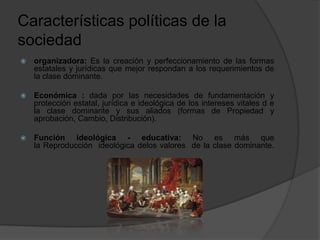 Características políticas de la
sociedad
 organizadora: Es la creación y perfeccionamiento de las formas
estatales y jurídicas que mejor respondan a los requerimientos de
la clase dominante.
 Económica : dada por las necesidades de fundamentación y
protección estatal, jurídica e ideológica de los intereses vitales d e
la clase dominante y sus aliados (formas de Propiedad y
aprobación, Cambio, Distribución).
 Función ideológica - educativa: No es más que
la Reproducción ideológica delos valores de la clase dominante.
 
