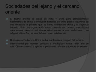Sociedades del lejano y el cercano
oriente
 El lejano oriente se ubica en india y china pero principalmente
hablaremos de china la evolución histórica de china puede resumirse en
dos dinastías la primera que se llamo civilización china y la segunda
imperio chino , su organización social consistía en : un rey , la nobleza y
campesinos siempre estuvieron relacionados a sus tradiciones , su
religión y filosofía , se aceptaba el orden establecido .
 Durante mucho tiempo China se ha mantenido al margen del turismo
 internacional por razones políticas e ideológicas hasta 1979, año en
que China comenzó a aplicar la política de reforma y apertura al exterior.
 