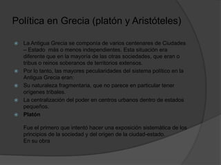Política en Grecia (platón y Aristóteles)
 La Antigua Grecia se componía de varios centenares de Ciudades
– Estado más o menos independientes. Esta situación era
diferente que en la mayoría de las otras sociedades, que eran o
tribus o reinos soberanos de territorios extensos.
 Por lo tanto, las mayores peculiaridades del sistema político en la
Antigua Grecia eran:
 Su naturaleza fragmentaria, que no parece en particular tener
orígenes tribales.
 La centralización del poder en centros urbanos dentro de estados
pequeños.
 Platón
Fue el primero que intentó hacer una exposición sistemática de los
principios de la sociedad y del origen de la ciudad-estado.
En su obra
 