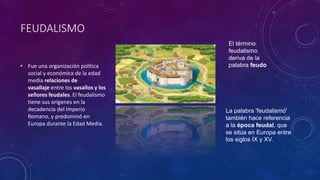 FEUDALISMO
• Fue una organización política
social y económica de la edad
media relaciones de
vasallaje entre los vasallos y los
señores feudales. El feudalismo
tiene sus orígenes en la
decadencia del Imperio
Romano, y predominó en
Europa durante la Edad Media.
La palabra 'feudalismo'
también hace referencia
a la época feudal, que
se sitúa en Europa entre
los siglos IX y XV.
El término
feudalismo
deriva de la
palabra feudo
 