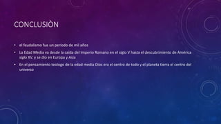 CONCLUSIÒN
• el feudalismo fue un período de mil años
• La Edad Media va desde la caída del Imperio Romano en el siglo V hasta el descubrimiento de América
siglo XV. y se dio en Europa y Asia
• En el pensamiento teologo de la edad media Dios era el centro de todo y el planeta tierra el centro del
universo
 