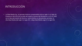 INTRODUCCIÒN
• La Edad Media fue un período histórico comprendido entre el siglo V y el siglo XV.
Empieza el año 476 con la caída del Imperio romano del Occidente y su fin al 1492
con el descubrimiento de América. Suele dividirse en dos grandes períodos: la
Alta Edad Media (del siglo V al siglo XV) y Baja Edad Media (siglo XI al siglo XV).
 