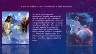 • Dios era el centro de todo y el planeta tierra el centro del universo
Se trató de una corriente de
pensamiento teológico, ya que se trató
sobre el estudio de Dios, su existencia y
las cuestiones acerca de la fé, y la vida en
esa época se basó en la religión como eje
temático de la filosofía y de la manera de
vivir y ver las cosas desde la ciencia
(teocentrismo, que propugnó la Tierra
como centro del universo y el Sol giraba
a su alrededor y era plana) hasta en la
música (aleluya, alabanzas eclesiásticas a
Dios) y también en la pintura (la última
cena).
 