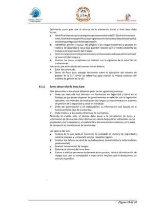 Página 18 de 30
Definiendo como guía que el alcance de la evaluación inicial o línea base debe
incluir:
a. IdentificarlasprescripcioneslegalesvigentesenmateriadeSST,lasdirectricesnacio
nales,lasdirectricesespecíficas,losprogramasvoluntariosdeprotecciónyotrasdisp
osicionesquehayasuscritolaorganización;
b. Identificar, prever y evaluar los peligros y los riesgos existentes o posibles en
materia de seguridad y salud que guarden relación con el medio ambiente de
trabajo o la organización del trabajo;
c. Determinarsiloscontrolesprevistosoexistentessonadecuadosparaeliminarlospel
igrosocontrolarriesgos,y
d. Analizar los datos recopilados en relación con la vigilancia de la salud de los
trabajadores.
Indicando que el resultado del examen inicial debería:
Ø Estar documentado.
Ø Servir de base para adoptar decisiones sobre la aplicación del sistema de
gestión de la SST. Servir de referencia para evaluar la mejora continua del
sistema de gestión de la SST.
8.1.2. Cómo desarrollar la línea base
Para desarrollar la línea base debemos partir de las siguientes premisas:
Ø Debe ser realizada con técnicos con formación en Seguridad y Salud en el
Trabajo ya que deben disponer de conocimientos en relación con la legislación
aplicable, con métodos de evaluación de riesgos y conocimientos en sistemas
de gestión de la seguridad y salud en el trabajo.
Ø Debe dar participación a los trabajadores, su información está basada en el
funcionamiento real de la empresa.
Ø Debe implicar a los niveles directivos de la empresa.
Teniendo en cuenta esto, el técnico debe pasar a la recopilación de datos e
información de la empresa. Esta información nacerá tanto de las entrevistas con el
empleador y los trabajadores, el análisis de la documentación existente y el trabajo
de campo en las instalaciones de la empresa.
Los pasos a dar son:
a. Análisis de lo que hasta el momento ha realizado en materia de seguridad y
salud la empresa y compararla con los requisitos legales.
b. Analizar los daños a la salud de los trabajadores (siniestralidad y enfermedades
profesionales).
c. Realizar la evaluación de riesgos.
d. Elaborar el informe de Línea Base.
e. Vamos a analizar pormenorizadamente estos puntos, salvo el de evaluación de
riesgos que, por su complejidad e importancia requiere que le dediquemos un
artículo específico.
-
 