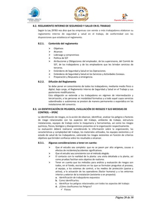 Página 20 de 30
8.2. REGLAMENTO INTERNO DE SEGURIDAD Y SALUD EN EL TRABAJO
Según la Ley 29783 nos dice que las empresas con veinte o más trabajadores elaboran su
reglamento interno de seguridad y salud en el trabajo, de conformidad con las
disposiciones que establezca el reglamento.
8.2.1. Contenido del reglamento
Ø Objetivos
Ø Alcances
Ø Liderazgo y compromisos
Ø Política de SST
Ø Atribuciones y Obligaciones del empleador, de los supervisores, del Comité de
SST, de los trabajadores y de los empleadores que les brindan servicios de
terceros.
Ø Estándares de Seguridad y Salud en las Operaciones.
Ø Estándares de Seguridad y Salud en las Servicios y Actividades Conexas.
Ø Preparación y Respuesta a emergencia.
8.2.2. Difusión del Reglamento
Se debe poner en conocimiento de todos los trabajadores, mediante medio físico o
digital, bajo cargo, el Reglamento Interno de Seguridad y Salud en el Trabajo y sus
posteriores modificatorias.
Esta obligación se extiende a los trabajadores en régimen de intermediación y
tercerización, a las personas en modalidad formativa y a todo aquel cuyos servicios
subordinados o autónomos se presten de manera permanente o esporádica en las
instalaciones del consorcio.
8.3. LA IDENTIFICACIÓN DE PELIGROS, EVALUACIÓN DE RIESGOS Y SUS MEDIDAS DE
CONTROL – IPERC
La identificación de riesgos, es la acción de observar, identificar, analizar los peligros o factores
de riesgo relacionados con los aspectos del trabajo, ambiente de trabajo, estructura
instalaciones, equipos de trabajo como la maquinaria y herramientas, así como los riesgos
químicos, físicos, biológico y disergonómicos presentes en la organización respectivamente.
La evaluación deberá realizarse considerando la información sobre la organización, las
características y complejidad del trabajo, los materiales utilizados, los equipos existentes y el
estado de salud de los trabajadores, valorando los riesgos existentes en función de criterios
objetivos que brinden confianza sobre los resultados a alcanzar.
8.3.1. Algunas consideraciones a tener en cuenta:
Ø Que el estudio sea completo: que no se pasen por alto orígenes, causas o
efectos de incidentes/accidentes significativos.
Ø Que el estudio sea consistente con el método elegido.
Ø El contacto con la realidad de la planta: una visita detallada a la planta, así
como pruebas facilitan este objetivo de realismo.
Ø Tener en cuenta que los métodos para análisis y evaluación de riesgos son
todos, en el fondo, escrutinios en los que se formulan preguntas al proceso,
al equipo, a los sistemas de control, a los medios de protección (pasiva y
activa), a la actuación de los operadores (factor humano) y a los entornos
interior y exterior de la instalación (existente o en proyecto).
a. Identificación de trabajadores expuestos
b. Como identificarlos:
c. Identificar los peligros relacionados con todos los aspectos del trabajo:
d. ¿Cómo clasificamos los Peligros?
ü Físicos
 