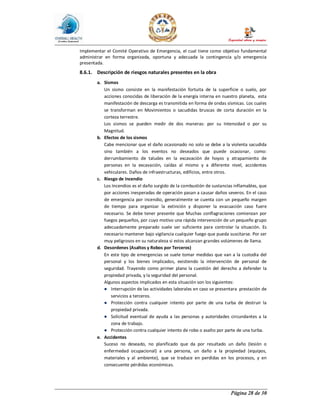 Página 28 de 30
Implementar el Comité Operativo de Emergencia, el cual tiene como objetivo fundamental
administrar en forma organizada, oportuna y adecuada la contingencia y/o emergencia
presentada.
8.6.1. Descripción de riesgos naturales presentes en la obra
a. Sismos
Un sismo consiste en la manifestación fortuita de la superficie o suelo, por
acciones conocidas de liberación de la energía interna en nuestro planeta, esta
manifestación de descarga es transmitida en forma de ondas sísmicas. Los cuales
se transforman en Movimientos o sacudidas bruscas de corta duración en la
corteza terrestre.
Los sismos se pueden medir de dos maneras: por su Intensidad o por su
Magnitud.
b. Efectos de los sismos
Cabe mencionar que el daño ocasionado no solo se debe a la violenta sacudida
sino también a los eventos no deseados que puede ocasionar, como:
derrumbamiento de taludes en la excavación de hoyos y atrapamiento de
personas en la excavación, caídas al mismo y a diferente nivel, accidentes
vehiculares. Daños de infraestructuras, edificios, entre otros.
c. Riesgo de Incendio
Los Incendios es el daño surgido de la combustión de sustancias inflamables, que
por acciones inesperadas de operación pasan a causar daños severos. En el caso
de emergencia por incendio, generalmente se cuenta con un pequeño margen
de tiempo para organizar la extinción y disponer la evacuación caso fuere
necesario. Se debe tener presente que Muchas conflagraciones comienzan por
fuegos pequeños, por cuyo motivo una rápida intervención de un pequeño grupo
adecuadamente preparado suele ser suficiente para controlar la situación. Es
necesario mantener bajo vigilancia cualquier fuego que pueda suscitarse. Por ser
muy peligrosos en su naturaleza si estos alcanzan grandes volúmenes de llama.
d. Desordenes (Asaltos y Robos por Terceros)
En este tipo de emergencias se suele tomar medidas que van a la custodia del
personal y los bienes implicados, existiendo la intervención de personal de
seguridad. Trayendo como primer plano la cuestión del derecho a defender la
propiedad privada, y la seguridad del personal.
Algunos aspectos implicados en esta situación son los siguientes:
● Interrupción de las actividades laborales en caso se presentara prestación de
servicios a terceros.
● Protección contra cualquier intento por parte de una turba de destruir la
propiedad privada.
● Solicitud eventual de ayuda a las personas y autoridades circundantes a la
zona de trabajo.
● Protección contra cualquier intento de robo o asalto por parte de una turba.
e. Accidentes
Suceso no deseado, no planificado que da por resultado un daño (lesión o
enfermedad ocupacional) a una persona, un daño a la propiedad (equipos,
materiales y al ambiente), que se traduce en perdidas en los procesos, y en
consecuente pérdidas económicas.
 