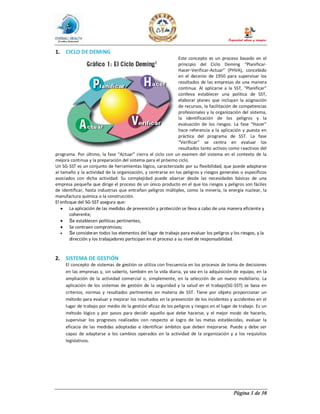 Página 3 de 30
1. CICLO DE DEMING
Este concepto es un proceso basado en el
principio del Ciclo Deming “Planificar-
Hacer-Verificar-Actuar” (PHVA), concebido
en el decenio de 1950 para supervisar los
resultados de las empresas de una manera
continua. Al aplicarse a la SST, “Planificar”
conlleva establecer una política de SST,
elaborar planes que incluyan la asignación
de recursos, la facilitación de competencias
profesionales y la organización del sistema,
la identificación de los peligros y la
evaluación de los riesgos. La fase “Hacer”
hace referencia a la aplicación y puesta en
práctica del programa de SST. La fase
“Verificar” se centra en evaluar los
resultados tanto activos como reactivos del
programa. Por último, la fase “Actuar” cierra el ciclo con un examen del sistema en el contexto de la
mejora continua y la preparación del sistema para el próximo ciclo.
Un SG-SST es un conjunto de herramientas lógico, caracterizado por su flexibilidad, que puede adaptarse
al tamaño y la actividad de la organización, y centrarse en los peligros y riesgos generales o específicos
asociados con dicha actividad. Su complejidad puede abarcar desde las necesidades básicas de una
empresa pequeña que dirige el proceso de un único producto en el que los riesgos y peligros son fáciles
de identificar, hasta industrias que entrañan peligros múltiples, como la minería, la energía nuclear, la
manufactura química o la construcción.
El enfoque del SG-SST asegura que:
· La aplicación de las medidas de prevención y protección se lleva a cabo de una manera eficiente y
coherente;
· Se establecen políticas pertinentes;
· Se contraen compromisos;
· Se consideran todos los elementos del lugar de trabajo para evaluar los peligros y los riesgos, y la
dirección y los trabajadores participan en el proceso a su nivel de responsabilidad.
2. SISTEMA DE GESTIÓN
El concepto de sistemas de gestión se utiliza con frecuencia en los procesos de toma de decisiones
en las empresas y, sin saberlo, también en la vida diaria, ya sea en la adquisición de equipo, en la
ampliación de la actividad comercial o, simplemente, en la selección de un nuevo mobiliario. La
aplicación de los sistemas de gestión de la seguridad y la salud en el trabajo(SG-SST) se basa en
criterios, normas y resultados pertinentes en materia de SST. Tiene por objeto proporcionar un
método para evaluar y mejorar los resultados en la prevención de los incidentes y accidentes en el
lugar de trabajo por medio de la gestión eficaz de los peligros y riesgos en el lugar de trabajo. Es un
método lógico y por pasos para decidir aquello que debe hacerse, y el mejor modo de hacerlo,
supervisar los progresos realizados con respecto al logro de las metas establecidas, evaluar la
eficacia de las medidas adoptadas e identificar ámbitos que deben mejorarse. Puede y debe ser
capaz de adaptarse a los cambios operados en la actividad de la organización y a los requisitos
legislativos.
 