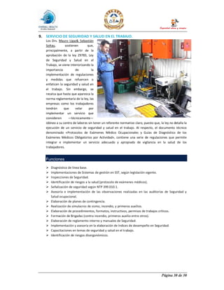 Página 30 de 30
9. SERVICIO DE SEGURIDAD Y SALUD EN EL TRABAJO.
Los Drs. Mauro Ugaz& Sebastián
Soltau, sostienen que,
principalmente, a partir de la
aprobación de la ley 29783, Ley
de Seguridad y Salud en el
Trabajo, se viene interiorizando la
importancia de la
implementación de regulaciones
y medidas que refuercen o
enfaticen la seguridad y salud en
el trabajo. Sin embargo, se
recalca que hasta que aparezca la
norma reglamentaria de la ley, las
empresas como los trabajadores
tendrán que velar por
implementar un servicio que
consideren —técnicamente—
idóneo a su centro de labores sin tener un referente normativo claro, puesto que, la ley no detalla la
ejecución de un servicio de seguridad y salud en el trabajo. Al respecto, el documento técnico
denominado «Protocolos de Exámenes Médico Ocupacionales y Guías de Diagnóstico de los
Exámenes Médicos Obligatorios por Actividad», contiene una serie de regulaciones que permite
integrar e implementar un servicio adecuado y apropiado de vigilancia en la salud de los
trabajadores.
Funciones
Ø Diagnóstico de línea base.
Ø Implementaciones de Sistemas de gestión en SST, según legislación vigente.
Ø Inspecciones de Seguridad.
Ø Identificación de riesgos a la salud (protocolo de exámenes médicos).
Ø Señalización de seguridad según NTP 399.010.1.
Ø Asesoría e implementación de las observaciones realizadas en las auditorías de Seguridad y
Salud ocupacional.
Ø Elaboración de planes de contingencia.
Ø Realización de simulacros de sismo, incendio, y primeros auxilios.
Ø Elaboración de procedimientos, formatos, instructivos, permisos de trabajos críticos.
Ø Formación de Brigadas (contra incendio, primeros auxilio entre otros).
Ø Elaboración de reglamento interno y manuales de Seguridad.
Ø Implementación y asesoría en la elaboración de índices de desempeño en Seguridad.
Ø Capacitaciones en temas de seguridad y salud en el trabajo.
Ø Identificación de riesgos disergonómicos.
 