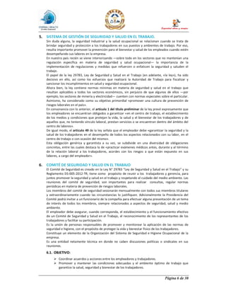 Página 6 de 30
5. SISTEMA DE GESTIÓN DE SEGURIDAD Y SALUD EN EL TRABAJO.
Sin duda alguna, la seguridad industrial y la salud ocupacional se relacionan cuando se trata de
brindar seguridad y protección a los trabajadores en sus puestos y ambientes de trabajo. Por eso,
resulta importante promover la prevención para el bienestar y salud de los empleados cuando estén
desempeñando sus labores en la empresa.
En nuestro país recién se viene interiorizando —sobre todo en los sectores que no mantenían una
regulación específica en materia de seguridad y salud ocupacional— la importancia de la
implementación de regulaciones y medidas que refuercen o enfaticen la seguridad y saluden el
trabajo.
El papel de la ley 29783, Ley de Seguridad y Salud en el Trabajo (en adelante, «la ley»), ha sido
decisivo en ello, así como los esfuerzos que realizará la Autoridad de Trabajo para fiscalizar y
sancionar los incumplimientos en salud y seguridad ocupacional.
Ahora bien, la ley contiene normas mínimas en materia de seguridad y salud en el trabajo que
resultan aplicables a todos los sectores económicos, sin perjuicio de que algunos de ellos —por
ejemplo, los sectores de minería y electricidad— cuenten con normas especiales sobre el particular.
Asimismo, ha considerado como su objetivo primordial «promover una cultura de prevención de
riesgos laborales en el país».
En consonancia con lo anterior, el artículo 1 del título preliminar de la ley prevé expresamente que
los empleadores se encuentran obligados a garantizar «en el centro de trabajo, el establecimiento
de los medios y condiciones que protejan la vida, la salud y el bienestar de los trabajadores y de
aquellos que, no teniendo vínculo laboral, prestan servicios o se encuentran dentro del ámbito del
centro de labores».
De igual modo, el artículo 49 de la ley señala que el empleador debe «garantizar la seguridad y la
salud de los trabajadores en el desempeño de todos los aspectos relacionados con su labor, en el
centro de trabajo o con ocasión del mismo».
Esta obligación genérica y garantista a su vez, se subdivide en una diversidad de obligaciones
concretas, entre las cuales destaca la de «practicar exámenes médicos antes, durante y al término
de la relación laboral a los trabajadores, acordes con los riesgos a que están expuesto en sus
labores, a cargo del empleador».
6. COMITÉ DE SEGURIDAD Y SALUD EN EL TRABAJO
El Comité de Seguridad es creado en la Ley N° 29783 “Ley de Seguridad y Salud en el Trabajo” y su
Reglamento DS-005-2012-TR; tiene como propósito de reunir a los trabajadores y gerencia, para
juntos promover la seguridad y salud en el trabajo y respetando el cuidado del medio ambiente. Las
reuniones del comité de seguridad, son importantes para realizar consultas, regular normas
periódicas en materia de prevención de riesgos laborales.
Los miembros del comité de seguridad sesionarán mensualmente con todos sus miembros titulares
y extraordinariamente cuando las circunstancias lo justifiquen. Adicionalmente la Presidencia del
Comité podrá invitar a un funcionario de la compañía para efectuar alguna presentación de un tema
de interés de todos los miembros, siempre relacionados a aspectos de seguridad, salud y medio
ambiente.
El empleador debe asegurar, cuando corresponda, el establecimiento y el funcionamiento efectivo
de un Comité de Seguridad y Salud en el Trabajo, el reconocimiento de los representantes de los
trabajadores y facilitar su participación.
Es la unión de personas responsables de promover y monitorear la aplicación de las normas de
seguridad e higiene, con el propósito de proteger la vida y bienestar físico de los trabajadores.
Constituye un elemento de la Organización del Sistema de Seguridad e Higiene Ocupacional de la
empresa.
Es una entidad netamente técnica en donde no caben discusiones políticas o sindicales en sus
reuniones.
6.1. OBJETIVO:
Ø Coordinar acuerdos y acciones entre los empleadores y trabajadores.
Ø Promover y mantener las condiciones adecuadas y el ambiente óptimo de trabajo que
garantice la salud, seguridad y bienestar de los trabajadores.
 