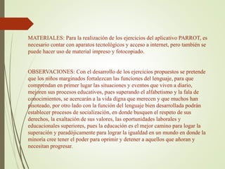 MATERIALES: Para la realización de los ejercicios del aplicativo PARROT, es
necesario contar con aparatos tecnológicos y acceso a internet, pero también se
puede hacer uso de material impreso y fotocopiado.
OBSERVACIONES: Con el desarrollo de los ejercicios propuestos se pretende
que los niños marginados fortalezcan las funciones del lenguaje, para que
comprendan en primer lugar las situaciones y eventos que viven a diario,
mejoren sus procesos educativos, pues superando el alfabetismo y la fala de
conocimientos, se acercarán a la vida digna que merecen y que muchos han
pisoteado, por otro lado con la función del lenguaje bien desarrollada podrán
establecer procesos de socialización, en donde busquen el respeto de sus
derechos, la exaltación de sus valores, las oportunidades laborales y
educacionales superiores, pues la educación es el mejor camino para logar la
superación y paradójicamente para lograr la igualdad en un mundo en donde la
minoría cree tener el poder para oprimir y detener a aquellos que añoran y
necesitan progresar.
 
