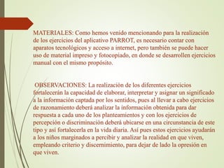 MATERIALES: Como hemos venido mencionando para la realización
de los ejercicios del aplicativo PARROT, es necesario contar con
aparatos tecnológicos y acceso a internet, pero también se puede hacer
uso de material impreso y fotocopiado, en donde se desarrollen ejercicios
manual con el mismo propósito.
OBSERVACIONES: La realización de los diferentes ejercicios
fortalecerán la capacidad de elaborar, interpretar y asignar un significado
a la información captada por los sentidos, pues al llevar a cabo ejercicios
de razonamiento deberá analizar la información obtenida para dar
respuesta a cada uno de los planteamientos y con los ejercicios de
percepción o discriminación deberá ubicarse en una circunstancia de este
tipo y así fortalecerla en la vida diaria. Así pues estos ejercicios ayudarán
a los niños marginados a percibir y analizar la realidad en que viven,
empleando criterio y discernimiento, para dejar de lado la opresión en
que viven.
 