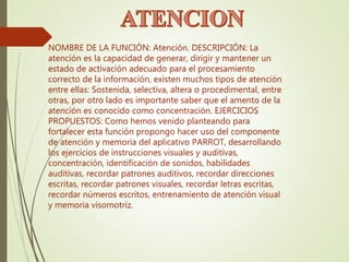 NOMBRE DE LA FUNCIÓN: Atención. DESCRIPCIÓN: La
atención es la capacidad de generar, dirigir y mantener un
estado de activación adecuado para el procesamiento
correcto de la información, existen muchos tipos de atención
entre ellas: Sostenida, selectiva, altera o procedimental, entre
otras, por otro lado es importante saber que el amento de la
atención es conocido como concentración. EJERCICIOS
PROPUESTOS: Como hemos venido planteando para
fortalecer esta función propongo hacer uso del componente
de atención y memoria del aplicativo PARROT, desarrollando
los ejercicios de instrucciones visuales y auditivas,
concentración, identificación de sonidos, habilidades
auditivas, recordar patrones auditivos, recordar direcciones
escritas, recordar patrones visuales, recordar letras escritas,
recordar números escritos, entrenamiento de atención visual
y memoria visomotríz.
 