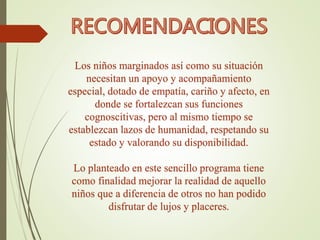 Los niños marginados así como su situación
necesitan un apoyo y acompañamiento
especial, dotado de empatía, cariño y afecto, en
donde se fortalezcan sus funciones
cognoscitivas, pero al mismo tiempo se
establezcan lazos de humanidad, respetando su
estado y valorando su disponibilidad.
Lo planteado en este sencillo programa tiene
como finalidad mejorar la realidad de aquello
niños que a diferencia de otros no han podido
disfrutar de lujos y placeres.
 