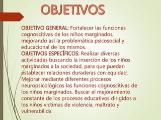 OBJETIVO GENERAL: Fortalecer las funciones
cognoscitivas de los niños marginados,
mejorando así la problemática psicosocial y
educacional de los mismos.
OBJETIVOS ESPECÍFICOS: Realizar diversas
actividades buscando la inserción de los niños
marginados a la sociedad, para que puedan
establecer relaciones duraderas con equidad.
Mejorar mediante diferentes procesos
neuropsicológicos las funciones cognoscitivas de
los niños marginados. Buscar el mejoramiento
constante de los procesos educativos dirigidos a
los niños victimas de violencia, maltrato y
vulnerabilida
 