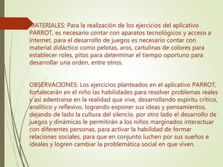 MATERIALES: Para la realización de los ejercicios del aplicativo
PARROT, es necesario contar con aparatos tecnológicos y acceso a
internet, para el desarrollo de juegos es necesario contar con
material didáctico como pelotas, aros, cartulinas de colores para
establecer roles, pitos para determinar el tiempo oportuno para
desarrollar una orden, entre otros.
OBSERVACIONES: Los ejercicios planteados en el aplicativo PARROT,
fortalecerán en el niño las habilidades para resolver problemas reales
y así adentrarse en la realidad que vive, desarrollando espíritu crítico,
analítico y reflexivo, logrando exponer sus ideas y pensamientos,
dejando de lado la cultura del silencio, por otro lado el desarrollo de
juegos y dinámicas le permitirán a los niños marginados interactuar
con diferentes personas, para activar la habilidad de formar
relaciones sociales, para que en conjunto luchen por sus sueños e
ideales y logren cambiar la problemática social en que viven.
 