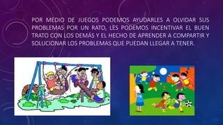 POR MEDIO DE JUEGOS PODEMOS AYUDARLES A OLVIDAR SUS
PROBLEMAS POR UN RATO, LES PODEMOS INCENTIVAR EL BUEN
TRATO CON LOS DEMÁS Y EL HECHO DE APRENDER A COMPARTIR Y
SOLUCIONAR LOS PROBLEMAS QUE PUEDAN LLEGAR A TENER.
 