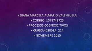 • DIANA MARCELA ALMARIO VALENZUELA
• CODIGO: 1078749725
• PROCESOS COGNOSCITIVOS
• CURSO:403003A_224
• NOVIEMBRE 2015
 