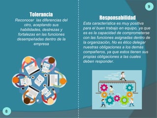 Tolerancia
Reconocer las diferencias del
otro, aceptando sus
habilidades, destrezas y
fortalezas en las funciones
desempeñadas dentro de la
empresa
9
8
Responsabilidad
Esta característica es muy positiva
para el buen trabajo en equipo, ya que
es es la capacidad de comprometerse
con las funciones asignadas dentro de
la organización, No es ético delegar
nuestras obligaciones a los demás
compañeros, ya que estos tienen sus
propias obligaciones a las cuales
deben responder.
 