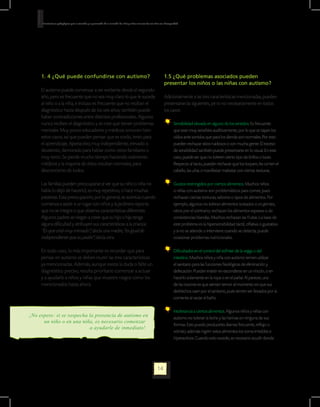 Orientaciones pedagógicas para la atención y la promoción de la inclusión de niñas y niños menores de seis años con Discapacidad.




     1. 4 ¿Qué puede confundirse con autismo?                                                                           1.5 ¿Qué problemas asociados pueden
                                                                                                                        presentar los niños o las niñas con autismo?
     El autismo puede comenzar a ser evidente desde el segundo
     año, pero es frecuente que no sea muy claro lo que le sucede                                                       Adicionalmente a las tres características mencionadas, pueden
     al niño o a la niña, e incluso es frecuente que no reciban el                                                      presentarse las siguientes, pe ro no necesariamente en todos
     diagnóstico hasta después de los seis años; también puede                                                          los casos:
     haber contradicciones entre distintos profesionales. Algunos
     nunca reciben el diagnóstico y se cree que tienen problemas                                                               	 Sensibilidad elevada en alguno de los sentidos. Es frecuente
     mentales. Muy pocos educadores y médicos conocen bien                                                                       que sean muy sensibles auditivamente, por lo que se tapan los
     estos casos, así que pueden pensar que es sordo, lento para                                                                 oídos ante sonidos que para los demás son normales. Por esto
     el aprendizaje, hiperactivo, muy independiente, elevado o                                                                   pueden rechazar sitios ruidosos o con mucha gente. El exceso
     desatento, demorado para hablar como otros familiares o                                                                     de sensibilidad también puede presentarse en lo visual. En este
     muy terco. Se pierde mucho tiempo haciendo exámenes                                                                         caso, puede ser que no toleren cierto tipo de brillos o luces.
     médicos y la mayoría de éstos resultan normales, para                                                                       Respecto al tacto, pueden rechazar que los toquen, les corten el
     desconcierto de todos.                                                                                                      cabello, las uñas o manifestar malestar con ciertas texturas.

     Las familias pueden preocuparse al ver que su niño o niña no                                                              	 Gustos restringidos por ciertos alimentos. Muchos niños
     habla (o dejó de hacerlo), es muy repetitivo, o hace muchas                                                                 o niñas con autismo son problemáticos para comer, pues
     pataletas. Esta preocupación, por lo general, se acentúa cuando                                                             rechazan ciertas texturas, sabores o tipos de alimentos. Por
     comienza a asistir a un lugar con niños y la jardinera reporta                                                              ejemplo, algunos no toleran alimentos tostados o crujientes;
     que no se integra o que observa características diferentes.                                                                 otros por el contrario, rechazan los alimentos espesos o de
     Algunos padres se niegan a creer que su hijo o hija tenga                                                                   consistencias blandas. Muchos rechazan las frutas. La base de
     alguna dificultad y atribuyen sus características a la crianza:                                                             este problema es la hipersensibilidad táctil, olfativa o gustativa
     “Es que está muy mimado”, decía una madre,”es igual de                                                                      y si no se atiende o interviene cuando se detecta, puede
     independiente que su padre”, decía otra.                                                                                    ocasionar problemas nutricionales.

     En todo caso, lo más importante es recordar que para                                                                      	 Dificultades en el control del esfínter de la vejiga o del
     pensar en autismo se deben reunir las tres características                                                                  intestino. Muchos niños y niña con autismo temen utilizar
     ya mencionadas. Además, aunque exista la duda o falte un                                                                    el sanitario para las funciones fisiológicas de eliminación y
     diagnóstico preciso, resulta prioritario comenzar a actuar                                                                  defecación. Pueden insistir en esconderse en un rincón, o en
     y a ayudarle a niños y niñas que muestre rasgos como los                                                                    hacerlo solamente en la ropa o en el pañal. Al parecer, una
     mencionados hasta ahora.                                                                                                    de las razones es que sienten temor al momento en que sus
                                                                                                                                 deshechos caen por el sanitario, pues temen ser llevados por la
                                                                                                                                 corriente al vaciar el baño.

                                                                                                                               	 Intolerancia a ciertos alimentos. Algunos niños y niñas con
¡No espere: si se sospecha la presencia de autismo en                                                                            autismo no toleran la leche y las harinas en ninguna de sus
      un niño o en una niña, es necesario comenzar
                                                                                                                                 formas. Esto puede producirles diarrea frecuente, reflujo o
                           a ayudarle de inmediato!
                                                                                                                                 vómito; además ingerir estos alimentos los torna irritables e
                                                                                                                                 hiperactivos. Cuando esto sucede, es necesario acudir donde




                                                                                                                  14
 