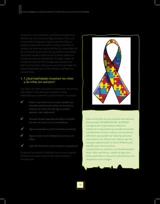 Orientaciones pedagógicas para la atención y la promoción de la inclusión de niñas y niños menores de seis años con Discapacidad.




comporten como los demás, si perciben principalmente
detalles y se concentran por largo tiempo en ellos, si no
comprenden el lenguaje ni logran expresarse bien y si
muchas sensaciones les resultan molestas. Para ellos, el
mundo y las personas resultan difíciles de comprender. Les
da la sensación de que todo va muy rápido a su alrededor
y que todo cambia a cada minuto. En pocas palabras: el
mundo para ellos es impredecible. Sin lugar a dudas, se
necesita de una serie de estrategias para ayudarlos en
este momento de su vida, puesto que de lo que hagan los
adultos dependerá que se intensifiquen o cambien sus
características.

1. 7 ¿Qué habilidades muestran los niños
   y las niñas con autismo?

Los niños y las niñas con autismo no presentan únicamente
dificultades. Es frecuente que muestren muchas
habilidades que sorprenden y desconciertan a los adultos:

    	          Poseen muy buena memoria visual: es posible que 	
	              recuerden perfectamente dónde van las cosas, los 	
	              trayectos, las marcas. Por esto algunos pueden 		
	              aprender a leer rápidamente.

    	          Muestran elevada capacidad para fijarse en detalles; 	                                                      Este es el símbolo de una campaña internacional
	              por esto son buenos con los rompecabezas.                                                                   denominada CONCIENCIA DEL AUTISMO.
                                                                                                                           Las figuras de rompecabezas indican lo
•       	      Algunos recuerdan muy bien los horarios y las fechas.                                                       misterioso e inquietante que resulta el autismo.
                                                                                                                           Las diferentes formas y colores nos muestra lo
    	          Algunos tienen mucha facilidad para la música o el 	                                                        diferentes que pueden ser todas las personas
	              dibujo.                                                                                                     con autismo; los colores vivos indican que hay
                                                                                                                           una gran esperanza de un futuro brillante para
•       	      Aprenden fácilmente a utilizar aparatos, computadores                                                       aquellos que tienen autismo.
                                                                                                                           Las personas con autismo y sus familias pueden
En general, la memoria y habilidad visual son sus mayores                                                                  tener vidas más felices, cuando se logre que
fortalezas, las cuales se aprovechan para enseñarles                                                                       todos aprendamos más acerca del autismo y los
muchas cosas.                                                                                                              aceptemos como amigos.




                                                                                                             16
 