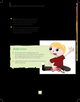 Orientaciones pedagógicas para la atención y la promoción de la inclusión de niñas y niños menores de seis años con Discapacidad.




      	 Rechazo: Algunas veces piensan que estos niños deben
        estar en manos de especialistas; desconocen que con
        su amor, insistencia y con unos elementos sencillos y
        prácticos, pueden lograr cambios inmensos.

      	 Reto: En muchos casos, las jardineras expresan que desde
        el comienzo, asumieron que el tener un niño o niña con
        autismo en su aula podría ser un reto, una oportunidad
        de aprender y de aportarle a su desarrollo.




          Reflexiones
          	 Si en las distintas investigaciones se ha
            encontrado que uno de cada 150 niños puede
            tener algún grado de autismo, ¿por qué es un
            tipo de discapacidad tan poco conocida?

          	 ¿Qué podemos hacer para aumentar la conciencia
            sobre el autismo?




                                                                                                             18
 
