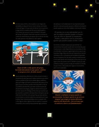 En otros casos, el niño o niña es pasivo, no se integra a las                  de salud que no se ha detectado. Es muy importante prestar
  actividades, se aleja, permanece mucho tiempo caminando                        atención a este punto, puesto que por su falta de comunicación
  o fuera del lugar en el que están los demás. Como la persona                   pueden pasarse por alto enfermedades o síntomas de malestar.
  a cargo está tan ocupada, permite que se quede aparte y
  no le insiste; cree que poco a poco cambiará. El solo paso                      El autismo no es una enfermedad, por lo
  del tiempo NO ayudará. Solamente mejorará si se tienen en                      que los médicos pueden ayudar u orientar,
  cuenta sus características y los apoyos que se derivan de éstas,               pero de ellos no depende el tratamiento.
  las cuales aparecen más adelante en este capítulo.                              ¡Padres y educadores son los principales
                                                                                agentes que pueden ayudar al niño o niña!

                                                                            	    Se remiten a múltiples terapias para que atiendan sus
                                                                                 características. Esta opción puede traer inconvenientes, pues
                                                                                 muchas veces no están disponibles en la comunidad y el niño
                                                                                 o la niña debe movilizarse a lugares lejanos de su casa, lo cual
                                                                                 le produce fatiga. Adicionalmente, por tratarse de un servicio
                                                                                 individual, el niño o niña pierde oportunidades de aprender
                                                                                 de sus compañeros. Por otro lado, cuando simultáneamente
                                                                                 el niño asiste donde varios terapeutas, es frecuente que no se
                                                                                 logren poner de acuerdo entre sí. También sucede que cada
                                                                                 profesional trabaje a puerta cerrada, sin enseñarle a la familia,
                                                                                 así que el niño o niña puede tener logros en el consultorio,
  Dejar al niño o niña aparte del grupo,                                         pero no en la vida diaria.
haciendo únicamente lo que quiere, también
    es un grave error ¡Se debe insistir!

	 Se ven características diferentes en el niño, así que lo remiten a
  los servicios de salud, para que le realicen exámenes que aclaren
  cuál es su problema, para que le ordenen alguna medicina y
  para que les digan qué hacer. La intervención del autismo no es
  igual a la que se necesita cuando el niño está enfermo. Por ser
  un problema del desarrollo y por tener una forma particular
  de aprender, las estrategias y exigencias diarias serán las que le
  permitan avanzar. Sin embargo, es frecuente que se piense que
  por presentar un problema del desarrollo, es de esperar que sea
  enfermizo. Esto NO es cierto; siempre hay que estar atentos a                      Remitir a múltiples terapias puede ser
  su crecimiento, su nutrición, salud oral y vacunación, por lo que             inconveniente. La mejor opción es un servicio
  se deben hacer revisiones periódicas, como a cualquier niño                       integral, que tenga en cuenta diferentes
  o niña. Algunos niños o algunas niñas con autismo no avanzan                    aspectos del desarrollo. ¡Las acciones que
  lo esperado y esto sucede porque presentan algún problema                        se realicen a diario son fundamentales!




                                                                       21
 