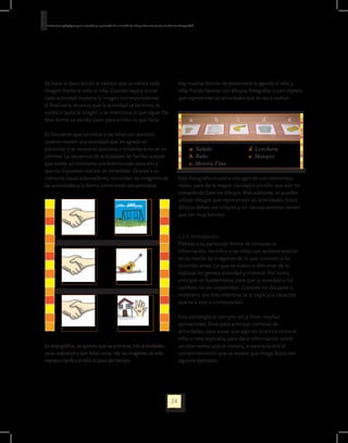 Orientaciones pedagógicas para la atención y la promoción de la inclusión de niñas y niños menores de seis años con Discapacidad.




Se hace la descripción al tiempo que se señala cada                                                                Hay muchas formas de presentarle la agenda al niño y
imagen frente al niño o niña. Cuando vaya a iniciar                                                                niña. Puede hacerse con dibujos, fotografías o con objetos
cada actividad muestra la imagen correspondiente;                                                                  que representan las actividades que se van a realizar:
al finalizarla, anuncia que la actividad se terminó, se
voltea o quita la imagen y se menciona la que sigue. De
esta forma va siendo claro para el niño lo que falta.                                                                        a.       b.      c.          d.          e.

Es frecuente que los niños o las niñas con autismo
quieren repetir una actividad que les agrada en
particular y se muestran ansiosos o irritables si no se les                                                                  a. Saludo              d. Lonchera
permite. La secuencia de actividades les facilita aceptar                                                                    b. Baño                e. Masajes
que existe un momento predeterminado para ello y                                                                             c. Motora Fina
que no la pueden realizar de inmediato. Gracias a su
memoria visual sobresaliente, recuerdan las imágenes de                                                            Esta fotografía muestra una agenda con elementos
las actividades y la forma como están secuenciadas.                                                                reales, para darle mayor claridad a un niño que aún no
                                                                                                                   comprende bien los dibujos. Más adelante, se pueden
                                                                                                                   utilizar dibujos que representan las actividades. Estos
                                                                                                                   dibujos deben ser simples y no necesariamente tienen
                                                                                                                   que ser muy bonitos.


                                                                                                                   2.2.4 Anticipación.
                                                                                                                   Debido a su particular forma de procesar la
                                                                                                                   información, los niños y las niñas con autismo evocan
                                                                                                                   en su mente las imágenes de lo que conocen o ha
                                                                                                                   ocurrido antes. Lo que es nuevo o diferente de lo
                                                                                                                   habitual les genera ansiedad y malestar. Por tanto,
                                                                                                                   anticipar es fundamental para que la novedad o los
                                                                                                                   cambios no los sorprendan. Consiste en dibujarle o
                                                                                                                   mostrarle una foto mientras se le explica la situación
                                                                                                                   que va a vivir a continuación.

                                                                                                                   Esta estrategia es siempre útil y tiene muchas
                                                                                                                   aplicaciones. Sirve para anticipar cambios de
                                                                                                                   actividades, para avisar que algo no ocurrirá como el
                                                                                                                   niño o niña esperaba, para darle información sobre
En esta gráfica , se aprecia que las primeras tres actividades                                                     un sitio nuevo que se visitará, o para aclararle el
ya se realizaron y aún faltan otras. Ver las imágenes de esta                                                      comportamiento que se espera que tenga. Estos son
manera clarifica al niño el paso del tiempo.                                                                       algunos ejemplos:




                                                                                                             24
 